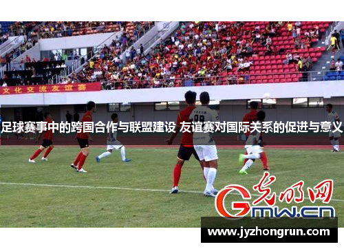 足球赛事中的跨国合作与联盟建设 友谊赛对国际关系的促进与意义